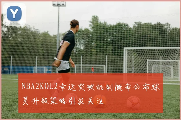 NBA2KOL2幸运突破机制概率公布球员升级策略引发关注