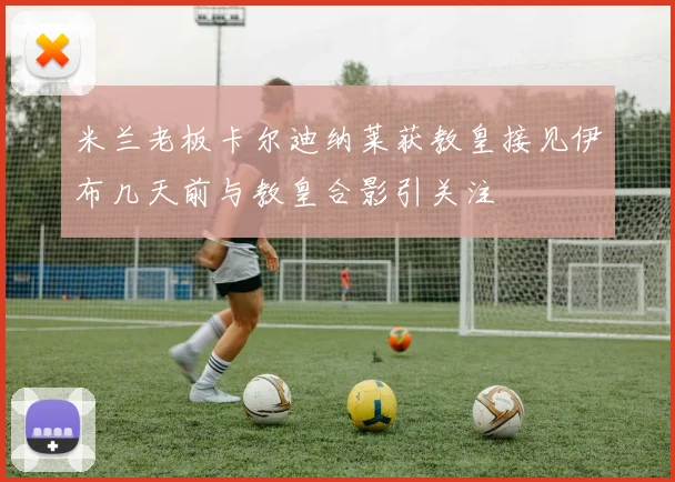 米兰老板卡尔迪纳莱获教皇接见伊布几天前与教皇合影引关注