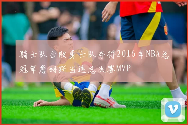 骑士队击败勇士队夺得2016年NBA总冠军詹姆斯当选总决赛MVP