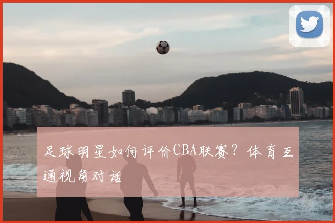 足球明星如何评价CBA联赛?体育互通视角对话