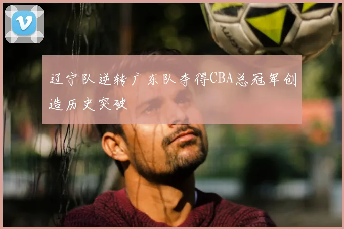 辽宁队逆转广东队夺得CBA总冠军创造历史突破