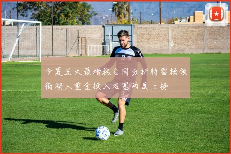 今夏五大最糟糕合同分析特雷杨领衔湖人重金投入活塞两度上榜