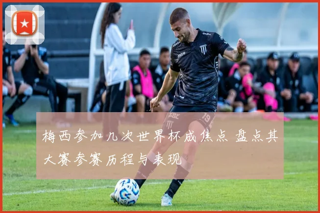 梅西参加几次世界杯成焦点 盘点其大赛参赛历程与表现