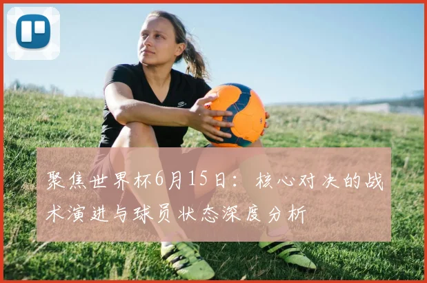 聚焦世界杯6月15日：核心对决的战术演进与球员状态深度分析