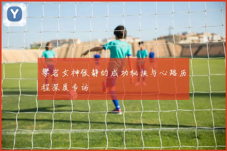 攀岩女神张静的成功秘诀与心路历程深度专访