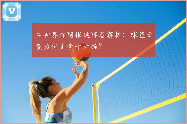 年世界杯阿根廷阵容解析:球星云集为何止步十六强?