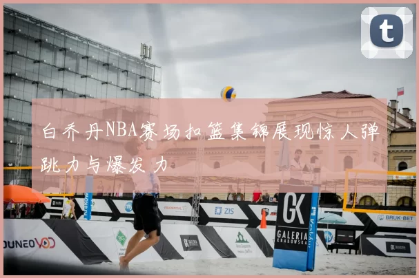 白乔丹NBA赛场扣篮集锦展现惊人弹跳力与爆发力