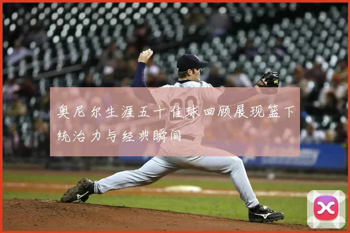 奥尼尔生涯五十佳球回顾展现篮下统治力与经典瞬间