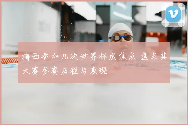 梅西参加几次世界杯成焦点 盘点其大赛参赛历程与表现