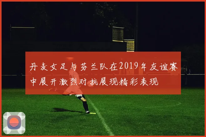 丹麦女足与芬兰队在2019年友谊赛中展开激烈对抗展现精彩表现