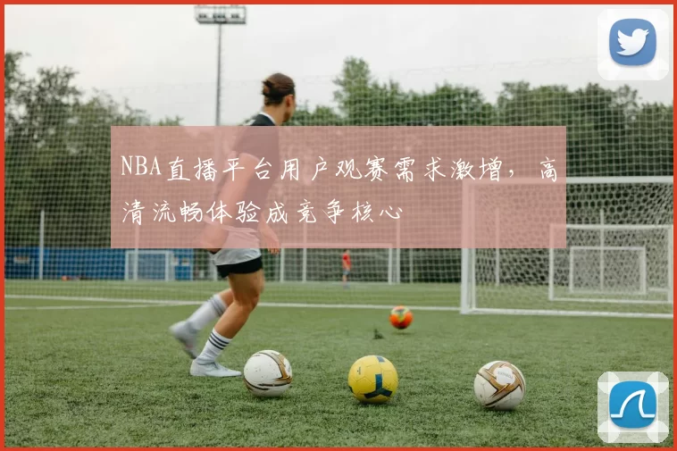 NBA直播平台用户观赛需求激增，高清流畅体验成竞争核心
