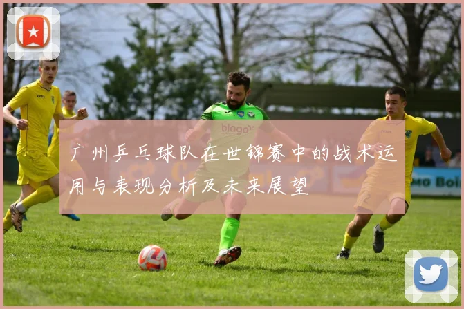 广州乒乓球队在世锦赛中的战术运用与表现分析及未来展望