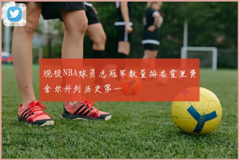 现役NBA球员总冠军数量排名霍里费舍尔并列历史第一