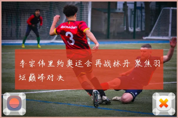 李宗伟里约奥运会再战林丹 聚焦羽坛巅峰对决