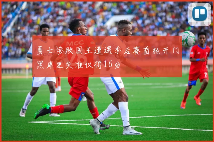 勇士惨败国王遭遇季后赛首轮开门黑库里失准仅得16分