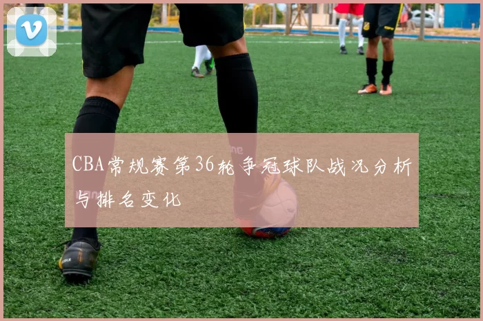 CBA常规赛第36轮争冠球队战况分析与排名变化