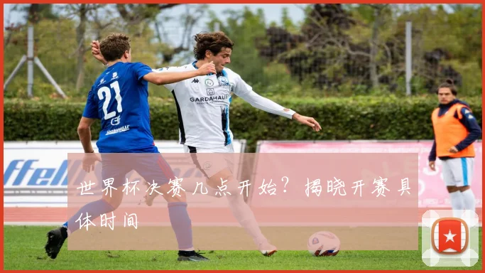 世界杯决赛几点开始?揭晓开赛具体时间