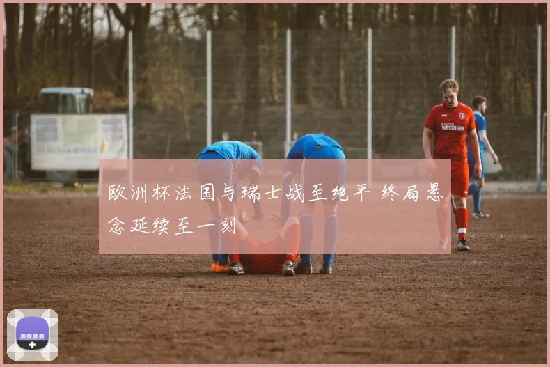 欧洲杯法国与瑞士战至绝平 终局悬念延续至一刻