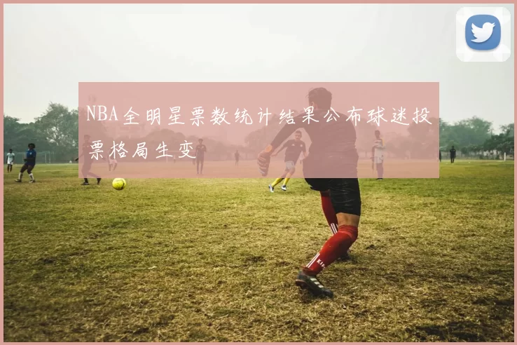 NBA全明星票数统计结果公布球迷投票格局生变