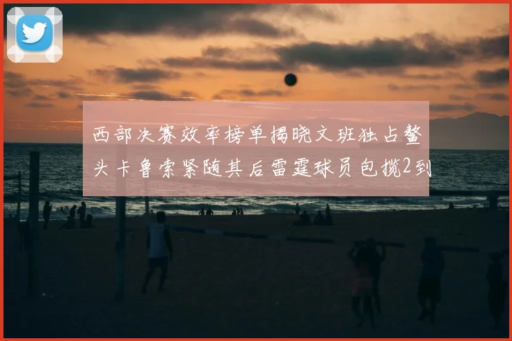西部决赛效率榜单揭晓文班独占鳌头卡鲁索紧随其后雷霆球员包揽2到5名