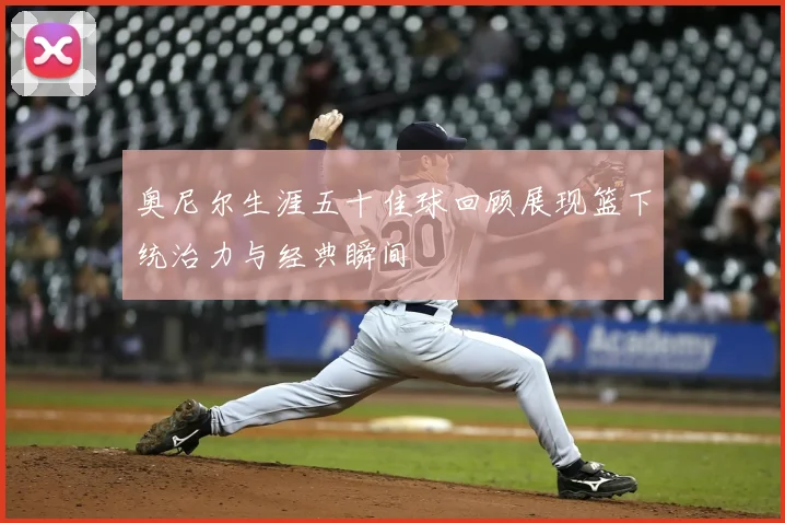 奥尼尔生涯五十佳球回顾展现篮下统治力与经典瞬间