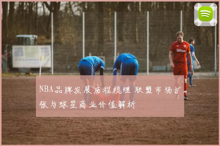 NBA品牌发展历程梳理 联盟市场扩张与球星商业价值解析