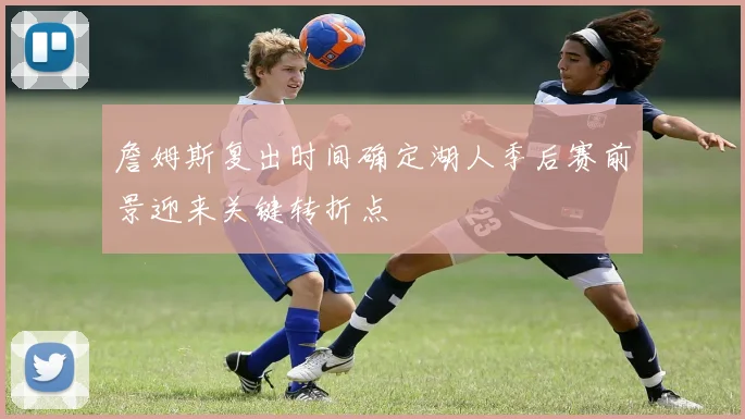 詹姆斯复出时间确定湖人季后赛前景迎来关键转折点
