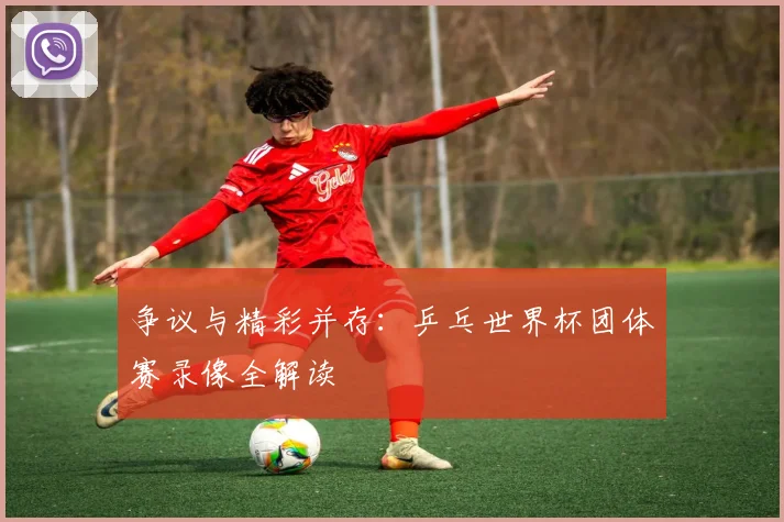 争议与精彩并存：乒乓世界杯团体赛录像全解读