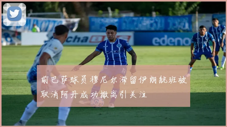 前巴萨球员穆尼尔滞留伊朗航班被取消阿丹成功撤离引关注