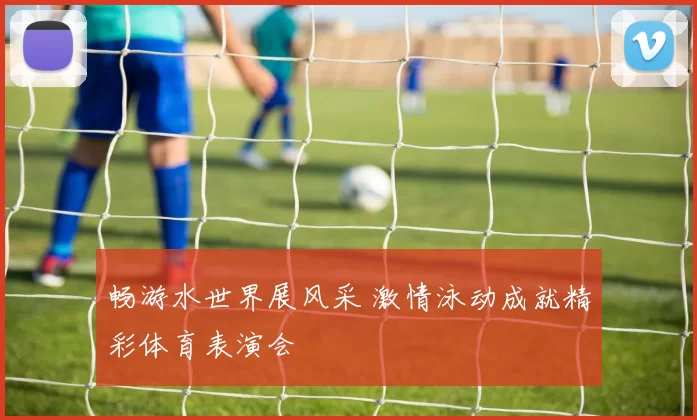 畅游水世界展风采 激情泳动成就精彩体育表演会