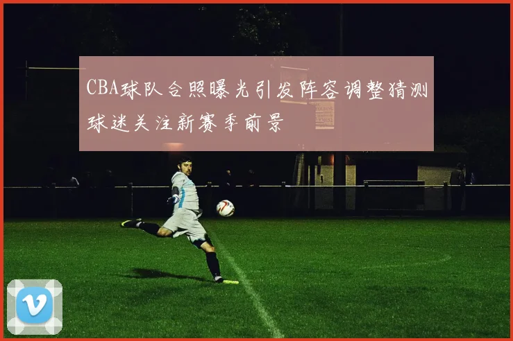 CBA球队合照曝光引发阵容调整猜测球迷关注新赛季前景