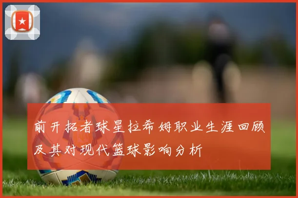 前开拓者球星拉希姆职业生涯回顾及其对现代篮球影响分析