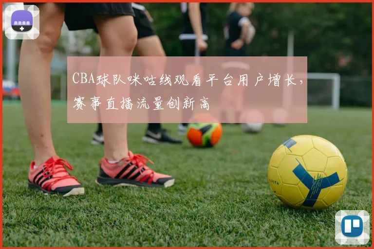 CBA球队咪咕线观看平台用户增长,赛事直播流量创新高