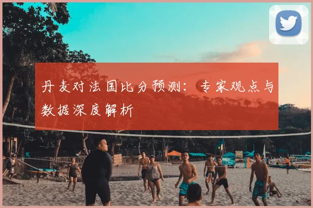 丹麦对法国比分预测：专家观点与数据深度解析