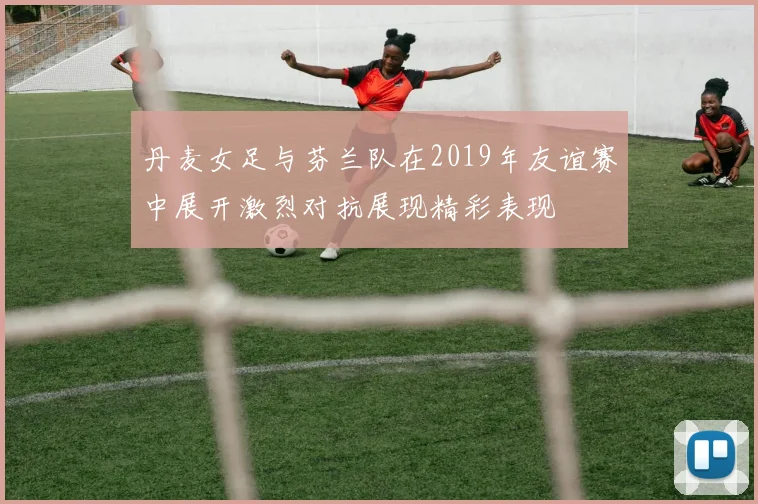 丹麦女足与芬兰队在2019年友谊赛中展开激烈对抗展现精彩表现