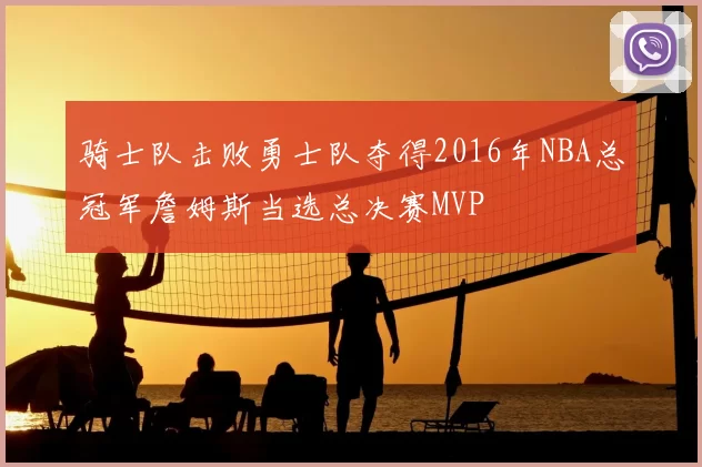 骑士队击败勇士队夺得2016年NBA总冠军詹姆斯当选总决赛MVP