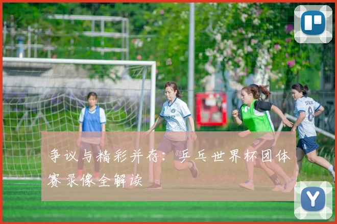 争议与精彩并存:乒乓世界杯团体赛录像全解读