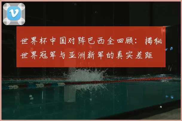 世界杯中国对阵巴西全回顾：揭秘世界冠军与亚洲新军的真实差距