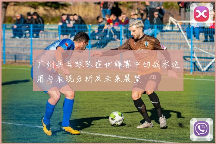 广州乒乓球队在世锦赛中的战术运用与表现分析及未来展望