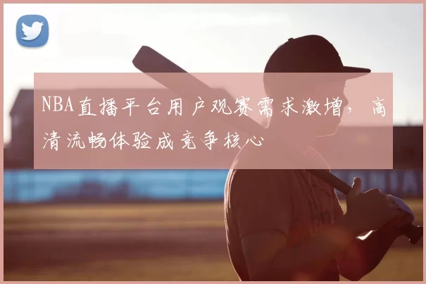 NBA直播平台用户观赛需求激增，高清流畅体验成竞争核心