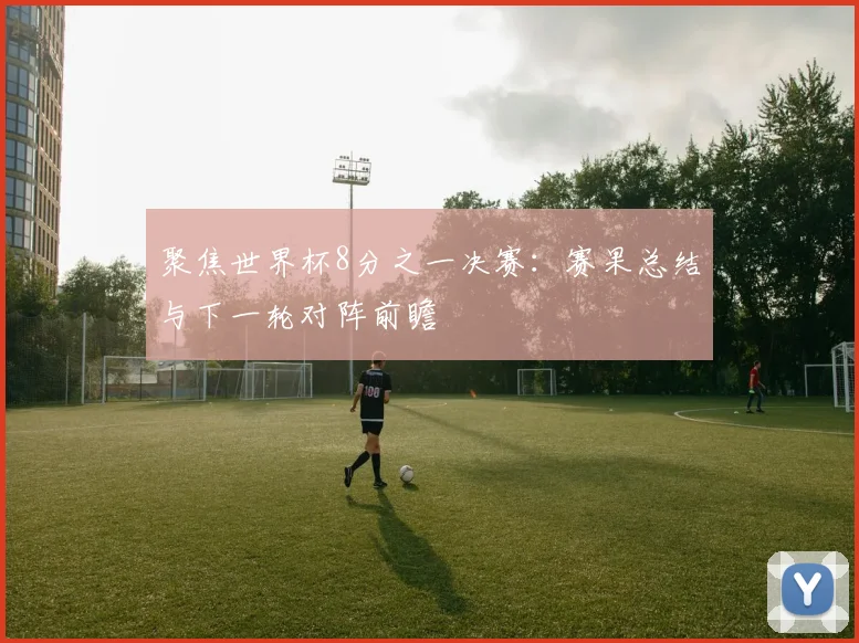 聚焦世界杯8分之一决赛:赛果总结与下一轮对阵前瞻