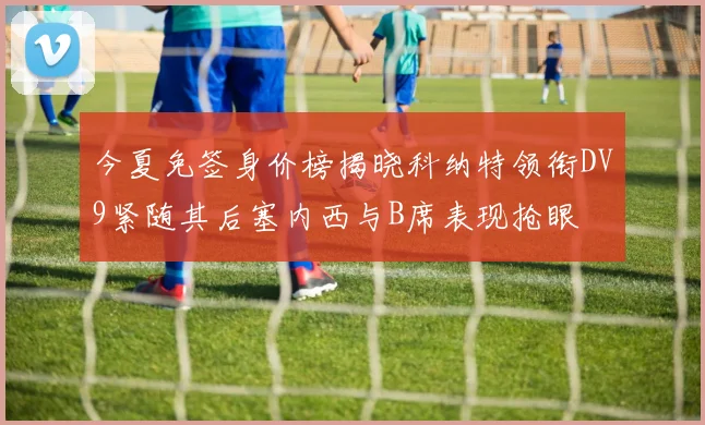 今夏免签身价榜揭晓科纳特领衔DV9紧随其后塞内西与B席表现抢眼