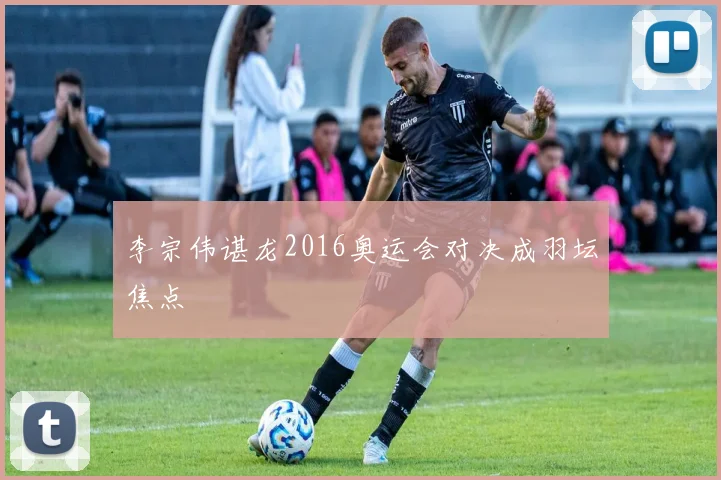 李宗伟谌龙2016奥运会对决成羽坛焦点