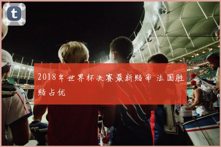 2018年世界杯决赛最新赔率 法国胜赔占优