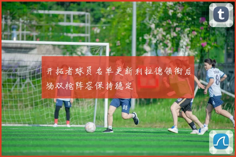 开拓者球员名单更新利拉德领衔后场双枪阵容保持稳定