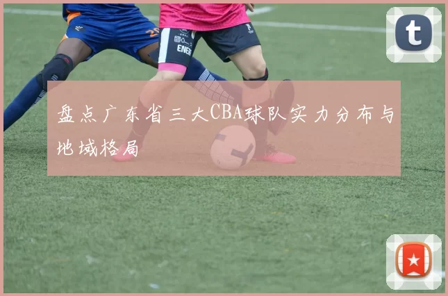 盘点广东省三大CBA球队实力分布与地域格局