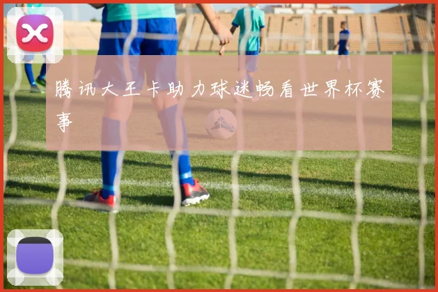 腾讯大王卡助力球迷畅看世界杯赛事