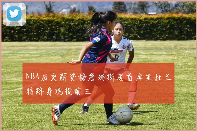 NBA历史薪资榜詹姆斯居首库里杜兰特跻身现役前三