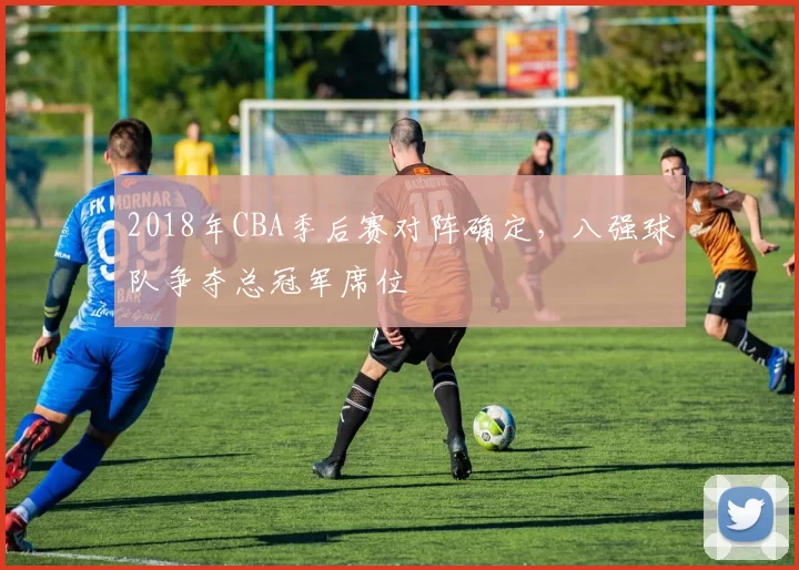 2018年CBA季后赛对阵确定，八强球队争夺总冠军席位