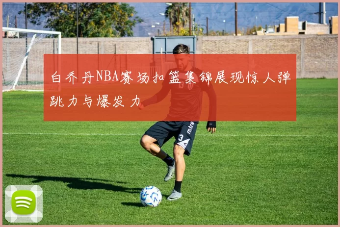 白乔丹NBA赛场扣篮集锦展现惊人弹跳力与爆发力